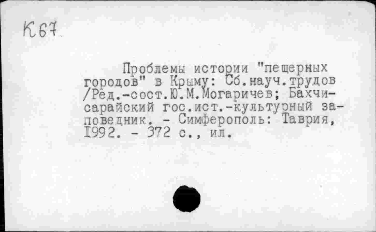 ﻿
Проблемы истории "пещерных городов" в Крыму: Сб.науч.трудов /Ред.-сост.Ю.М.могаричев; Бахчисарайский гос.ист.-культурный заповедник. - Симферополь: Таврия, 1992. - 372 с., ил.